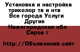 Установка и настройка триколор тв и нтв   - Все города Услуги » Другие   . Нижегородская обл.,Саров г.